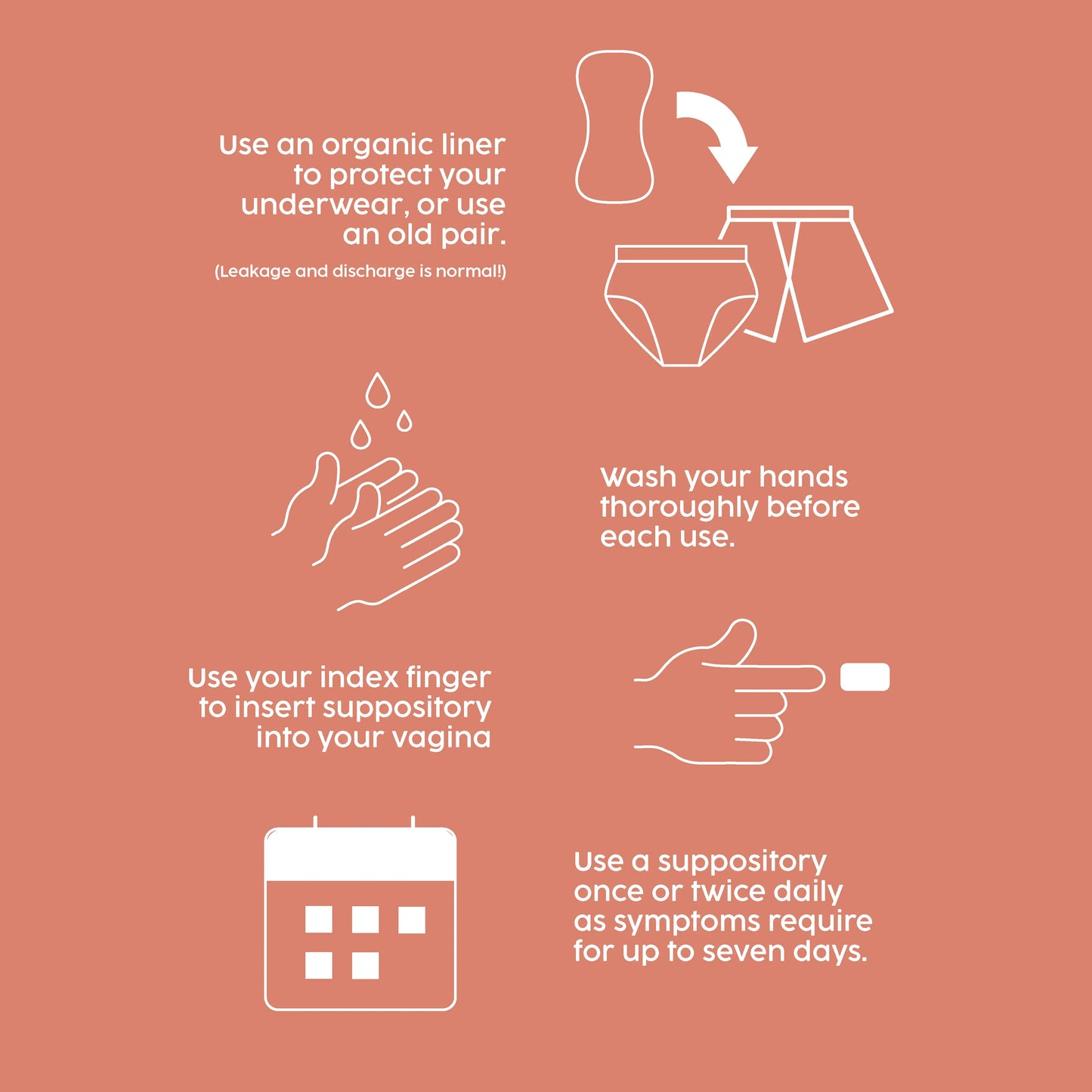 Use an organic liner when using our suppository. Wash your hands thoroughly. Use your index finger to insert suppository into your vagina. Use suppository once or twice daily as symptoms require.